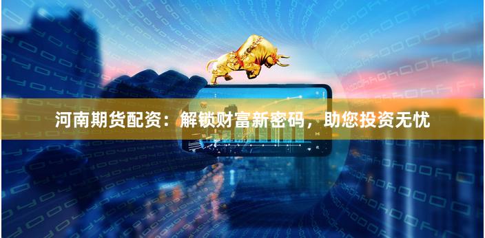河南期货配资：解锁财富新密码，助您投资无忧