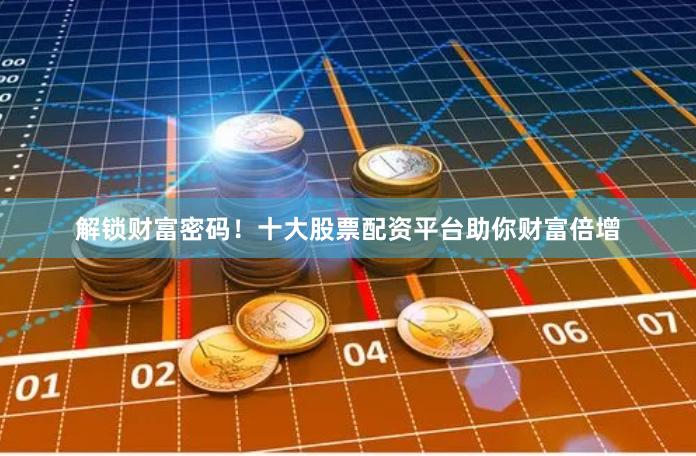 解锁财富密码！十大股票配资平台助你财富倍增