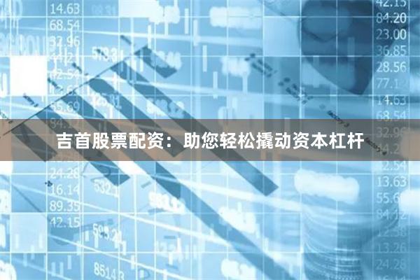 吉首股票配资：助您轻松撬动资本杠杆