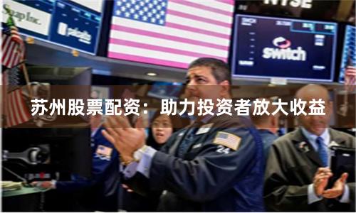 苏州股票配资：助力投资者放大收益
