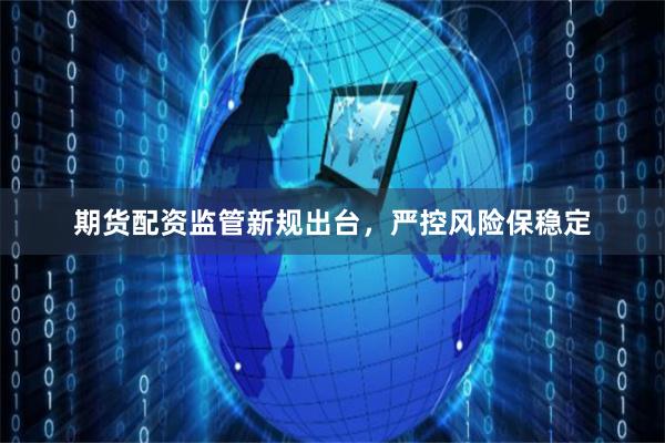 期货配资监管新规出台，严控风险保稳定