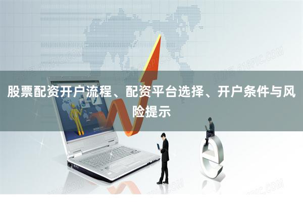 股票配资开户流程、配资平台选择、开户条件与风险提示